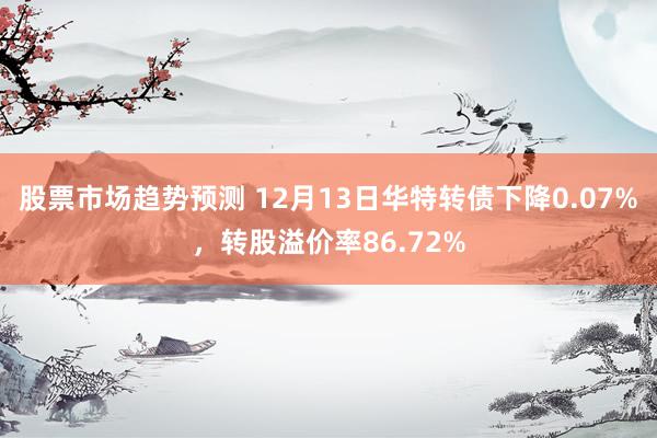 股票市场趋势预测 12月13日华特转债下降0.07%，转股溢价率86.72%