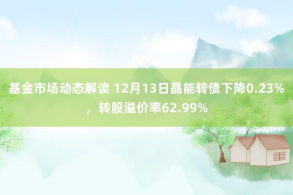 基金市场动态解读 12月13日晶能转债下降0.23%，转股溢价率62.99%