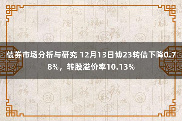 债券市场分析与研究 12月13日博23转债下降0.78%，转股溢价率10.13%