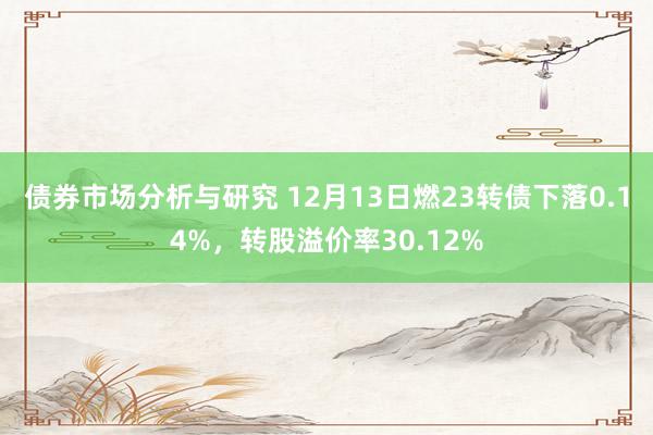 债券市场分析与研究 12月13日燃23转债下落0.14%，转股溢价率30.12%