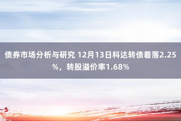 债券市场分析与研究 12月13日科达转债着落2.25%，转股溢价率1.68%