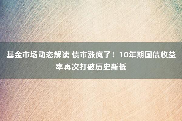 基金市场动态解读 债市涨疯了！10年期国债收益率再次打破历史新低