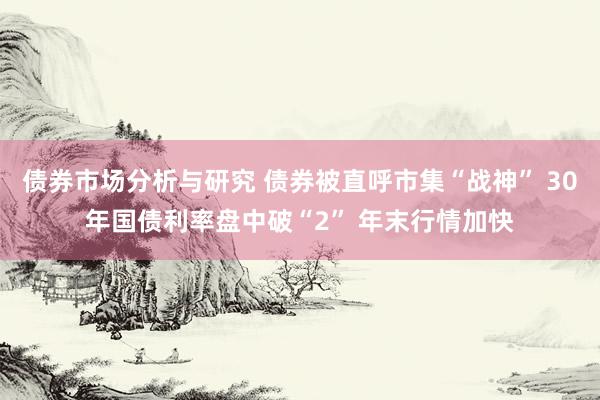 债券市场分析与研究 债券被直呼市集“战神” 30年国债利率盘中破“2” 年末行情加快