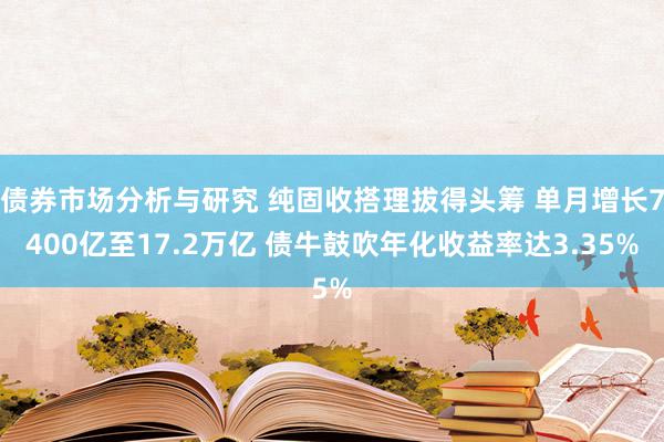 债券市场分析与研究 纯固收搭理拔得头筹 单月增长7400亿至17.2万亿 债牛鼓吹年化收益率达3.35%