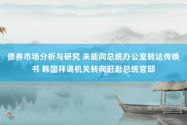 债券市场分析与研究 未能向总统办公室转达传唤书 韩国拜谒机关转向赶赴总统官邸