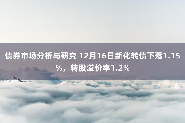 债券市场分析与研究 12月16日新化转债下落1.15%，转股溢价率1.2%