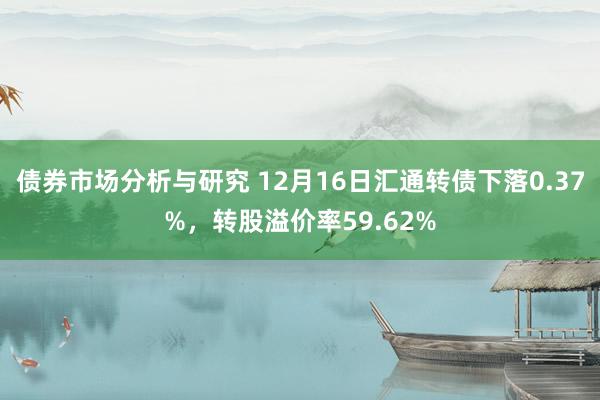 债券市场分析与研究 12月16日汇通转债下落0.37%，转股溢价率59.62%