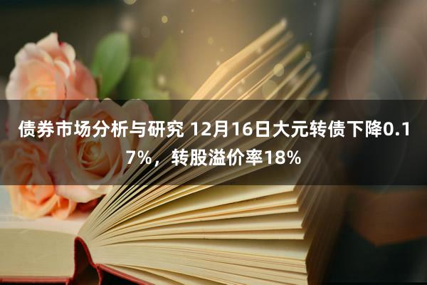 债券市场分析与研究 12月16日大元转债下降0.17%，转股溢价率18%