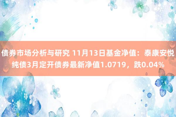 债券市场分析与研究 11月13日基金净值：泰康安悦纯债3月定开债券最新净值1.0719，跌0.04%