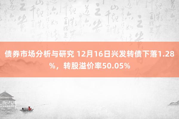 债券市场分析与研究 12月16日兴发转债下落1.28%，转股溢价率50.05%