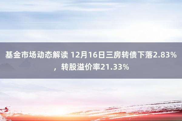 基金市场动态解读 12月16日三房转债下落2.83%，转股溢价率21.33%