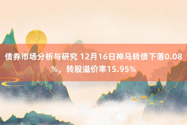 债券市场分析与研究 12月16日神马转债下落0.08%，转股溢价率15.95%