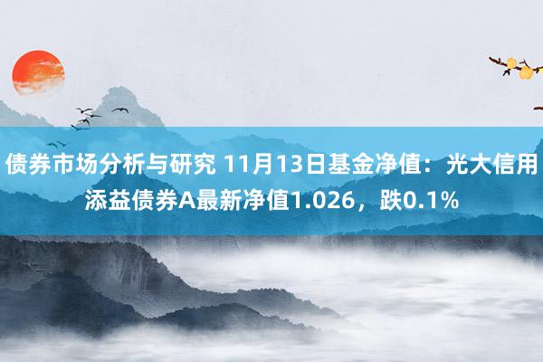 债券市场分析与研究 11月13日基金净值：光大信用添益债券A最新净值1.026，跌0.1%