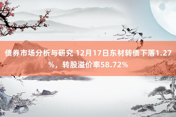 债券市场分析与研究 12月17日东材转债下落1.27%，转股溢价率58.72%