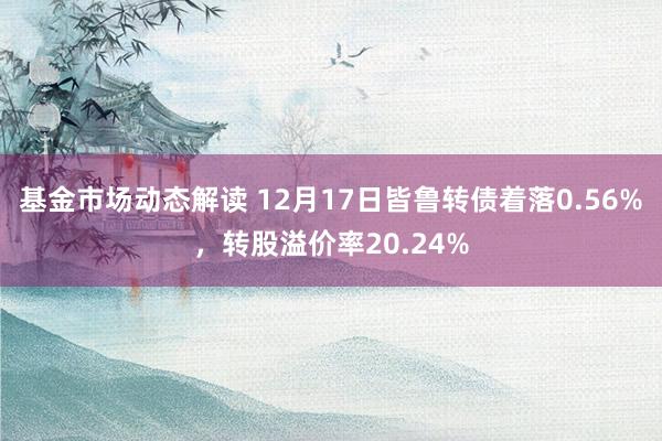 基金市场动态解读 12月17日皆鲁转债着落0.56%，转股溢价率20.24%