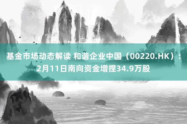 基金市场动态解读 和谐企业中国（00220.HK）：2月11日南向资金增捏34.9万股