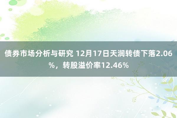 债券市场分析与研究 12月17日天润转债下落2.06%，转股溢价率12.46%