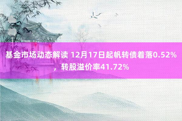 基金市场动态解读 12月17日起帆转债着落0.52%，转股溢价率41.72%