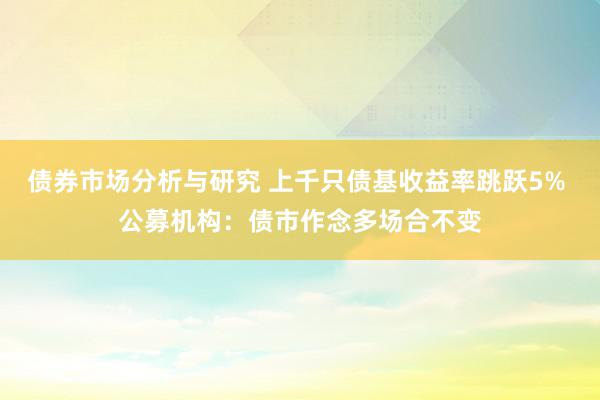 债券市场分析与研究 上千只债基收益率跳跃5% 公募机构：债市作念多场合不变