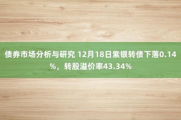 债券市场分析与研究 12月18日紫银转债下落0.14%，转股溢价率43.34%