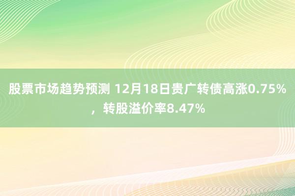 股票市场趋势预测 12月18日贵广转债高涨0.75%，转股溢价率8.47%