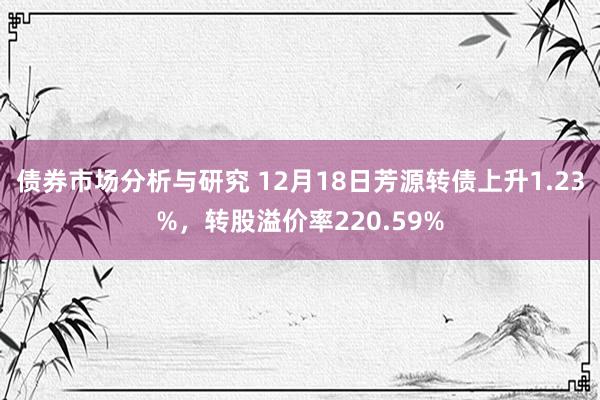 债券市场分析与研究 12月18日芳源转债上升1.23%，转股溢价率220.59%