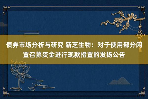 债券市场分析与研究 新芝生物：对于使用部分闲置召募资金进行现款措置的发扬公告