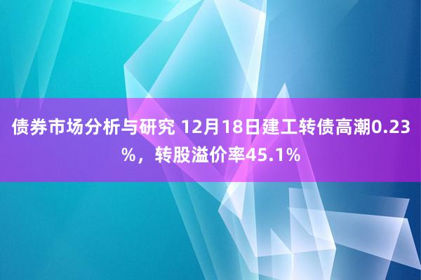 债券市场分析与研究 12月18日建工转债高潮0.23%，转股溢价率45.1%