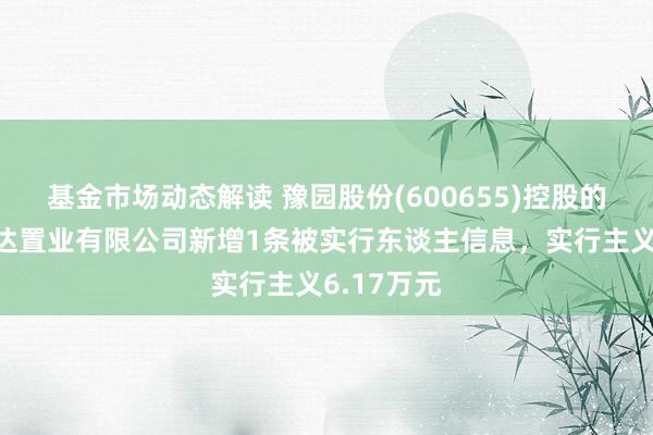 基金市场动态解读 豫园股份(600655)控股的杭州复曼达置业有限公司新增1条被实行东谈主信息，实行主义6.17万元