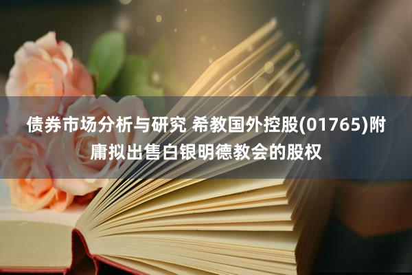 债券市场分析与研究 希教国外控股(01765)附庸拟出售白银明德教会的股权