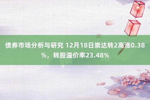 债券市场分析与研究 12月18日崇达转2高涨0.38%，转股溢价率23.48%