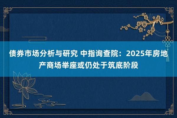 债券市场分析与研究 中指询查院：2025年房地产商场举座或仍处于筑底阶段