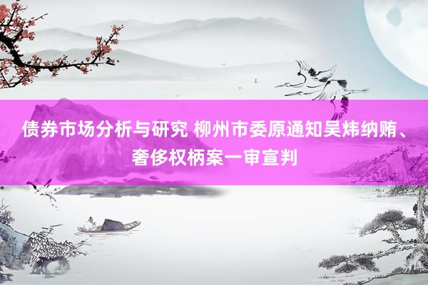 债券市场分析与研究 柳州市委原通知吴炜纳贿、奢侈权柄案一审宣判