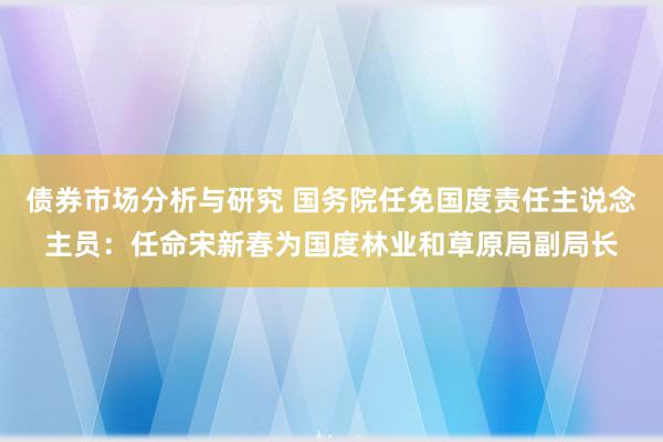 债券市场分析与研究 国务院任免国度责任主说念主员：任命宋新春为国度林业和草原局副局长