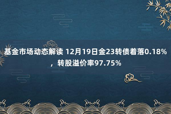 基金市场动态解读 12月19日金23转债着落0.18%，转股溢价率97.75%