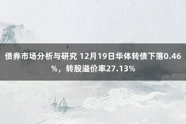 债券市场分析与研究 12月19日华体转债下落0.46%，转股溢价率27.13%