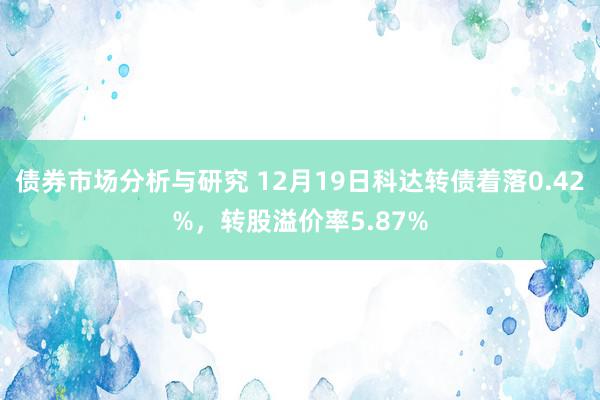 债券市场分析与研究 12月19日科达转债着落0.42%，转股溢价率5.87%