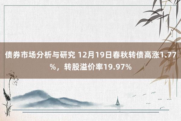 债券市场分析与研究 12月19日春秋转债高涨1.77%，转股溢价率19.97%