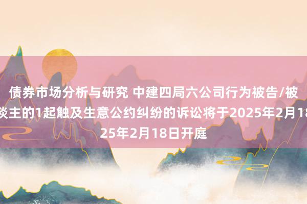 债券市场分析与研究 中建四局六公司行为被告/被上诉东谈主的1起触及生意公约纠纷的诉讼将于2025年2月18日开庭