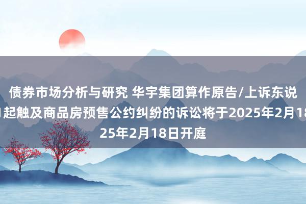 债券市场分析与研究 华宇集团算作原告/上诉东说念主的1起触及商品房预售公约纠纷的诉讼将于2025年2月18日开庭