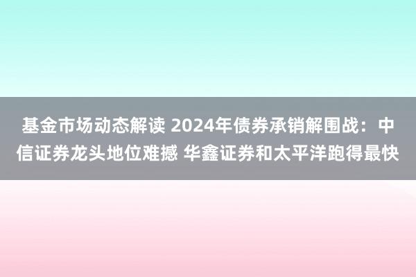 基金市场动态解读 2024年债券承销解围战：中信证券龙头地位难撼 华鑫证券和太平洋跑得最快