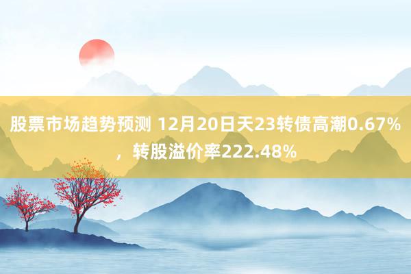 股票市场趋势预测 12月20日天23转债高潮0.67%，转股溢价率222.48%