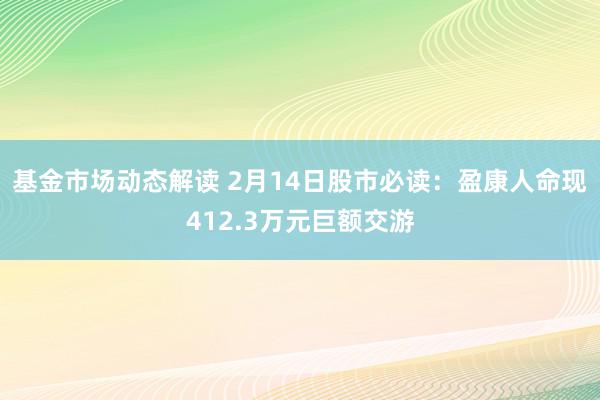 基金市场动态解读 2月14日股市必读：盈康人命现412.3万元巨额交游