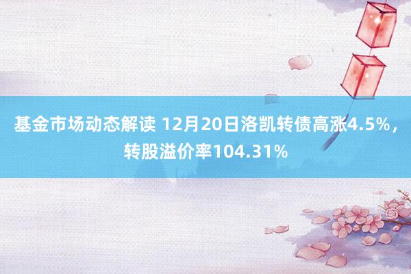 基金市场动态解读 12月20日洛凯转债高涨4.5%，转股溢价率104.31%