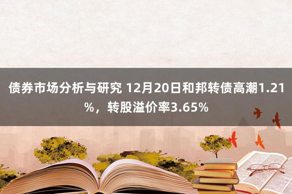 债券市场分析与研究 12月20日和邦转债高潮1.21%，转股溢价率3.65%