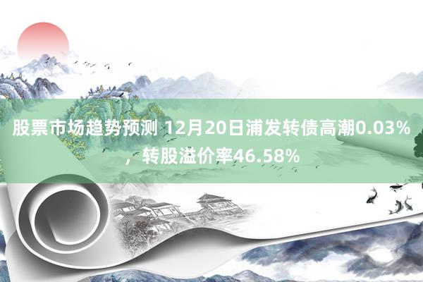 股票市场趋势预测 12月20日浦发转债高潮0.03%，转股溢价率46.58%