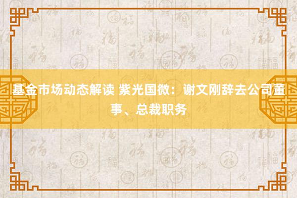 基金市场动态解读 紫光国微：谢文刚辞去公司董事、总裁职务