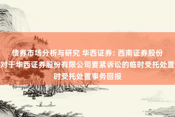 债券市场分析与研究 华西证券: 西南证券股份有限公司对于华西证券股份有限公司要紧诉讼的临时受托处置事务回报