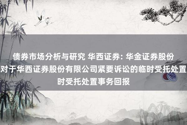 债券市场分析与研究 华西证券: 华金证券股份有限公司对于华西证券股份有限公司紧要诉讼的临时受托处置事务回报