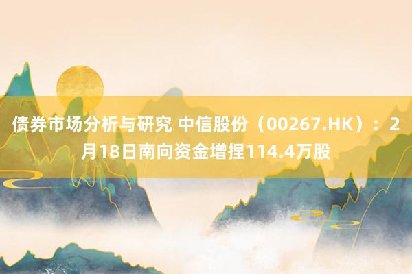 债券市场分析与研究 中信股份（00267.HK）：2月18日南向资金增捏114.4万股